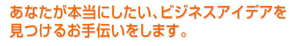 あなたが本当にしたい、ビジネスアイデアを見つけるお手伝いをします。 あなたが本当にしたい、ビジネスアイデアを見つけるお手伝いをします。